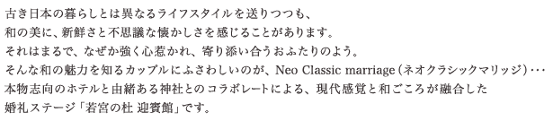 古き日本の暮らしとは異なるライフスタイルを送りつつも、和の美に、新鮮さと不思議な懐かしさを感じることがあります。それはまるで、なぜか強く心惹かれ、寄り添い合うおふたりのよう。そんな和の魅力を知るカップルにふさわしいのが、Neo Classic marriage（ネオクラシックマリッジ）･･･本物志向のホテルと由緒ある神社とのコラボレートによる、現代感覚と和ごころが融合した婚礼ステージ「若宮の杜 迎賓館」です。