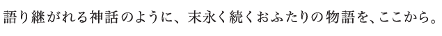 語り継がれる神話のように、末永く続くおふたりの物語を、ここから。