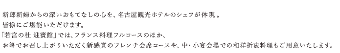 新郎新婦からの深いおもてなしの心を、名古屋観光ホテル総料理長の平松一哉が体現。皆様にご堪能いただけます。「若宮の杜 迎賓館」では、フランス料理フルコースのほか、お箸でお召し上がりいただく新感覚のフレンチ会席コースや、中・小宴会場での和洋折衷料理もご用意いたします。