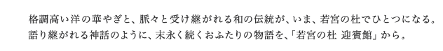 格調高い洋の華やぎと、脈々と受け継がれる和の伝統が、いま、若宮の杜でひとつになる。語り継がれる神話のように、末永く続くおふたりの物語を、「若宮の杜 迎賓館」から。