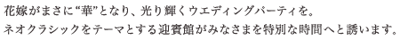 花嫁がまさに“華”となり、光り輝くウエディングパーティを。ネオクラシックをテーマとする迎賓館がみなさまを特別な時間へと誘います。